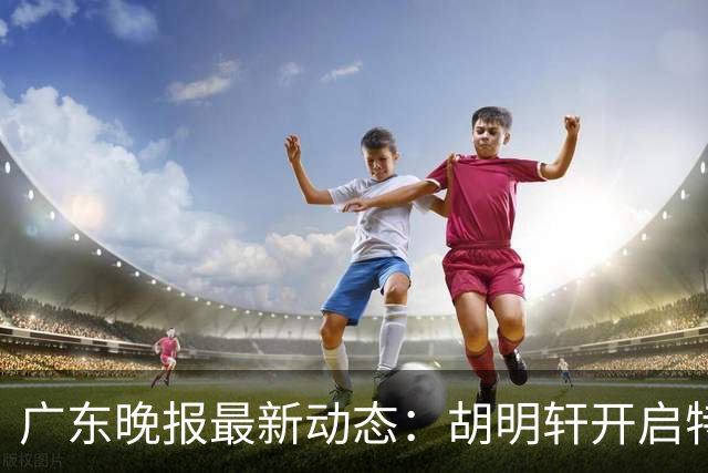 广东晚报最新动态：胡明轩开启特训，杜锋合同到期，徐昕回购前景乐观