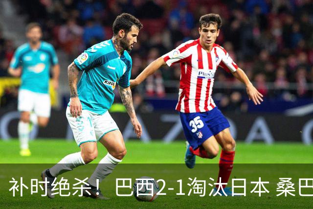 补时绝杀！巴西2-1淘汰日本 桑巴军团晋级16强